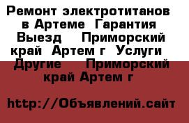 Ремонт электротитанов  в Артеме. Гарантия. Выезд! - Приморский край, Артем г. Услуги » Другие   . Приморский край,Артем г.